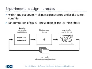 Experimental design - process
   within subject design – all participant tested under the same
    condition
   randomization of trials – prevention of the learning effect




                                          15



                 First InDOG Doctoral Conference, 29th October - 1st November 2012, Olomouc
 