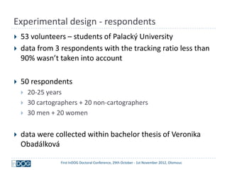 Experimental design - respondents
   53 volunteers – students of Palacký University
   data from 3 respondents with the tracking ratio less than
    90% wasn’t taken into account

   50 respondents
       20-25 years
       30 cartographers + 20 non-cartographers
       30 men + 20 women


   data were collected within bachelor thesis of Veronika
    Obadálková

                  First InDOG Doctoral Conference, 29th October - 1st November 2012, Olomouc
 