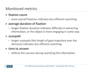Monitored metrics
   fixation count
       more overall fixations indicates less efficient searching
   average duration of fixation
       longer fixation duration indicates difficulty in extracting
        information, or the object is more engaging in some way
   scanpath
       longer scanpath (the length of gaze trajectory over the
        stimulus) indicates less efficient searching
   time to answer
       reflects the success during searching the information



                   First InDOG Doctoral Conference, 29th October - 1st November 2012, Olomouc
 