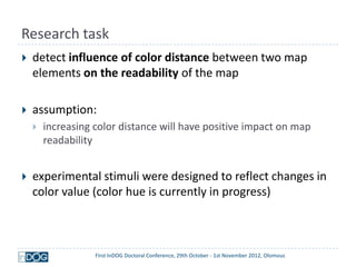 Research task
   detect influence of color distance between two map
    elements on the readability of the map

   assumption:
       increasing color distance will have positive impact on map
        readability


   experimental stimuli were designed to reflect changes in
    color value (color hue is currently in progress)



                   First InDOG Doctoral Conference, 29th October - 1st November 2012, Olomouc
 