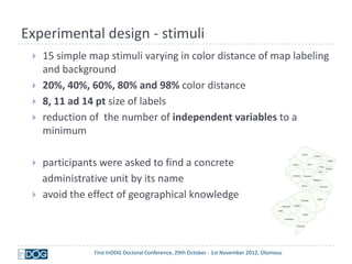 Experimental design - stimuli
    15 simple map stimuli varying in color distance of map labeling
     and background
    20%, 40%, 60%, 80% and 98% color distance
    8, 11 ad 14 pt size of labels
    reduction of the number of independent variables to a
     minimum

    participants were asked to find a concrete
     administrative unit by its name
    avoid the effect of geographical knowledge




                First InDOG Doctoral Conference, 29th October - 1st November 2012, Olomouc
 