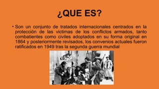 ¿QUE ES?
• Son un conjunto de tratados internacionales centrados en la
protección de las victimas de los conflictos armados, tanto
combatientes como civiles adoptados en su forma original en
1864 y posteriormente revisados, los convenios actuales fueron
ratificados en 1949 tras la segunda guerra mundial
 