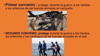 •Primer convenio : protege, durante la guerra ,a los heridos
y los enfermos de las fuerzas armadas en campaña
• SEGUNDO CONVENIO: protege durante la guerra a los heridos
los enfermos y los náufragos de las fuerzas armadas en el mar
 
