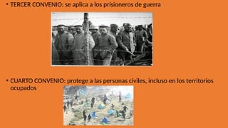 • TERCER CONVENIO: se aplica a los prisioneros de guerra
• CUARTO CONVENIO: protege a las personas civiles, incluso en los territorios
ocupados
 