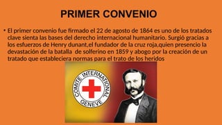 PRIMER CONVENIO
• El primer convenio fue firmado el 22 de agosto de 1864 es uno de los tratados
clave sienta las bases del derecho internacional humanitario. Surgió gracias a
los esfuerzos de Henry dunant,el fundador de la cruz roja,quien presencio la
devastación de la batalla de solferino en 1859 y abogo por la creación de un
tratado que estableciera normas para el trato de los heridos
 