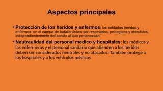 Aspectos principales
• Protección de los heridos y enfermos: los soldados heridos y
enfermos en el campo de batalla deben ser respetados, protegidos y atendidos,
independientemente del bando al que pertenezcan
• Neutraulidad del personal medico y hospitales: los médicos y
las enfermeras y el personal sanitario que atienden a los heridos
deben ser considerados neutrales y no atacados. También protege a
los hospitales y a los vehículos médicos
 
