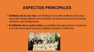 ASPECTOS PRINCIPALES
• Emblema de la cruz roja: se introdujo el uso del emblema de la cruz
roja sobre fondo blanco como símbolo de protección para el personal
sanitario y las instalaciones
• Prohibición de lo malos tratos: se prohíben las ejecuciones, la tortura
o el trato inhumano hacia los soldados heridos o enfermos
 
