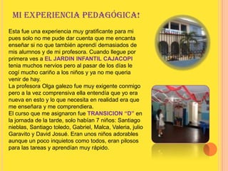 Mi experiencia pedagógica!Esta fue una experiencia muy gratificante para mi pues solo no me pude dar cuenta que me encanta enseñar si no que también aprendí demasiados de mis alumnos y de mi profesora. Cuando llegue por primera ves a EL JARDIN INFANTIL CAJACOPI tenia muchos nervios pero al pasar de los días le cogí mucho cariño a los niños y ya no me queria venir de hay.La profesora Olga galezo fue muy exigente conmigo pero a la vez comprensiva ella entendía que yo era nueva en esto y lo que necesita en realidad era que me enseñara y me comprendiera.El curso que me asignaron fue TRANSICION “D” en la jornada de la tarde, solo habían 7 niños: Santiago nieblas, Santiago toledo, Gabriel, Malca, Valeria, julio Garavito y David Josué. Eran unos niños adorables aunque un poco inquietos como todos, eran pilosos para las tareas y aprendían muy rápido.