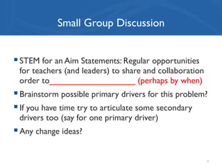 Small Group Discussion
! STEM for an Aim Statements: Regular opportunities
for teachers (and leaders) to share and collaboration
order to__________________ (perhaps by when)
! Brainstorm possible primary drivers for this problem?
! If you have time try to articulate some secondary
drivers too (say for one primary driver)
! Any change ideas?
13
 