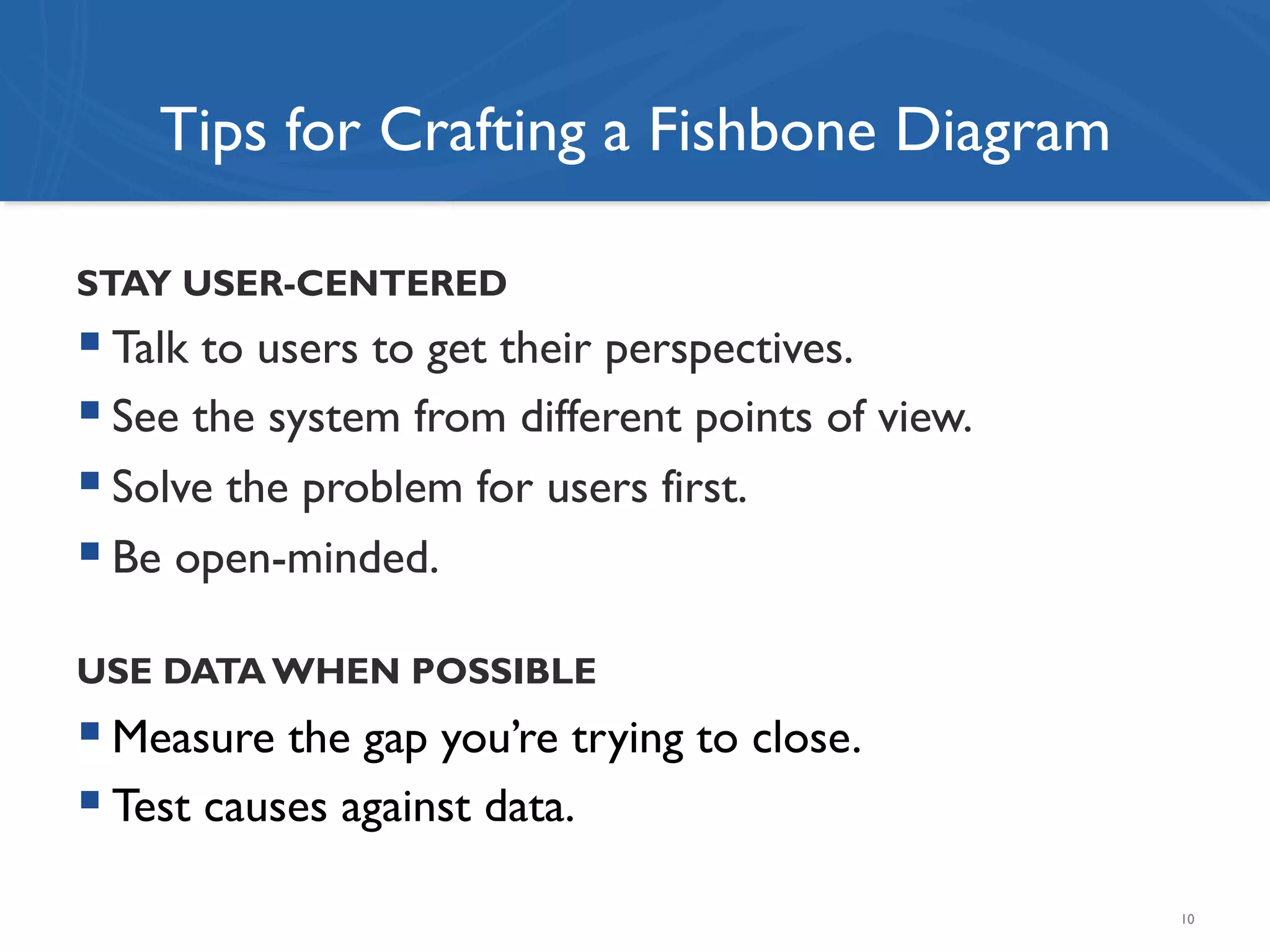 Tips for Crafting a Fishbone Diagram
STAY USER-CENTERED
! Talk to users to get their perspectives.
! See the system from different points of view.
! Solve the problem for users first.
! Be open-minded.
USE DATA WHEN POSSIBLE
! Measure the gap you’re trying to close.
! Test causes against data.
10
 