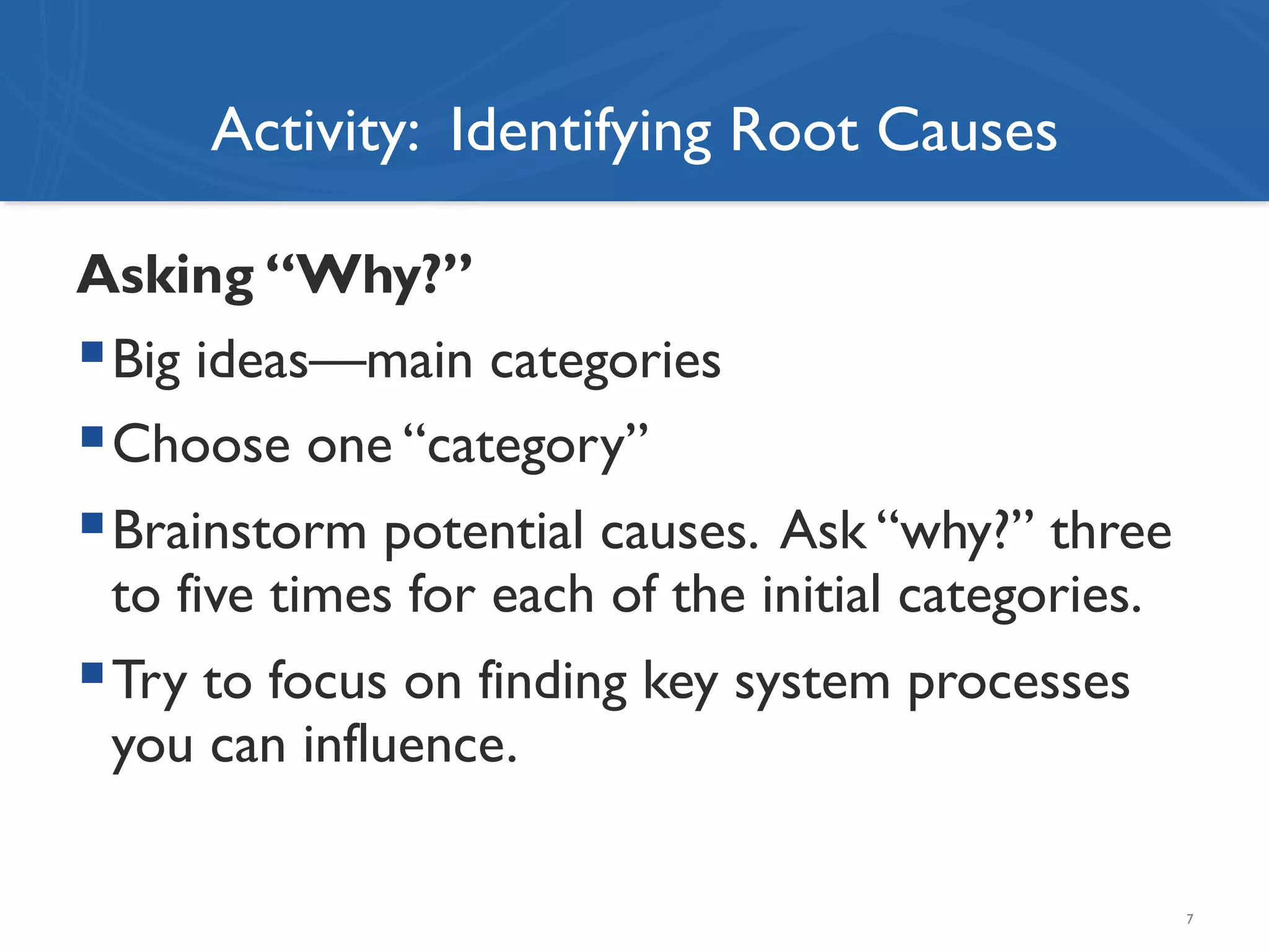 Activity: Identifying Root Causes
Asking “Why?”
! Big ideas—main categories
! Choose one “category”
! Brainstorm potential causes. Ask “why?” three
to five times for each of the initial categories.
! Try to focus on finding key system processes
you can influence.
7
 