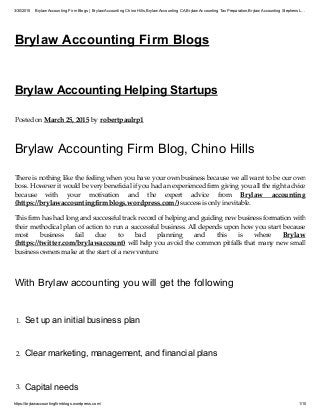 3/30/2015 Brylaw Accounting Firm Blogs | Brylaw Accounting Chino Hills,Brylaw Accounting CA,Brylaw Accounting TaxPreparation,Brylaw Accounting Stephens L…
https://brylawaccountingfirmblogs.wordpress.com/ 1/10
Brylaw Accounting Firm Blogs
Brylaw Accounting Helping Startups
Posted on March 25, 2015 by robertpaulrp1
Brylaw Accounting Firm Blog, Chino Hills
There is nothing like the feeling when you have your own business because we all want to be our own
boss. However it would be very beneficial if you had an experienced firm giving you all the right advice
because with your motivation and the expert advice from Brylaw accounting
(https://brylawaccountingfirmblogs.wordpress.com/) success is only inevitable.
This firm has had long and successful track record of helping and guiding new business formation with
their methodical plan of action to run a successful business. All depends upon how you start because
most business fail due to bad planning and this is where Brylaw
(https://twitter.com/brylawaccount) will help you avoid the common pitfalls that many new small
business owners make at the start of a new venture.
With Brylaw accounting you will get the following
1. Set up an initial business plan
2. Clear marketing, management, and financial plans
3. Capital needs
 
