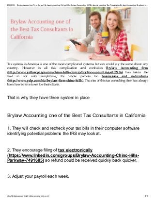 3/30/2015 Brylaw Accounting Firm Blogs | Brylaw Accounting Chino Hills,Brylaw Accounting CA,Brylaw Accounting TaxPreparation,Brylaw Accounting Stephens L…
https://brylawaccountingfirmblogs.wordpress.com/ 3/10
Tax system in America is one of the most complicated systems but one could say the same about any
country. However in all this complication and confusion Brylaw Accounting firm
(http://www.yellowpages.com/chino-hills-ca/mip/brylaw-accounting-6132426) has taken the
lead in not only simplifying the whole process for businesses and individuals
(http://www.yelp.com/biz/brylaw-firm-chino-hills). The aim of this tax consulting firm has always
been how to save taxes for their clients.
That is why they have three system in place
Brylaw Accounting one of the Best Tax Consultants in California
1. They will check and recheck your tax bills in their computer software
identifying potential problems the IRS may look at.
2. They encourage filing of tax electronically
(https://www.linkedin.com/groups/Brylaw-Accounting-Chino-Hills-
Parkway-7491685) so refund could be received quickly back quicker.
3. Adjust your payroll each week.
 