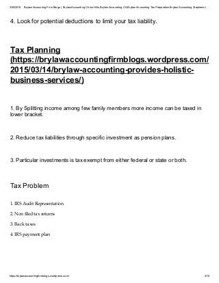 3/30/2015 Brylaw Accounting Firm Blogs | Brylaw Accounting Chino Hills,Brylaw Accounting CA,Brylaw Accounting TaxPreparation,Brylaw Accounting Stephens L…
https://brylawaccountingfirmblogs.wordpress.com/ 4/10
4. Look for potential deductions to limit your tax liability.
Tax Planning
(https://brylawaccountingfirmblogs.wordpress.com/
2015/03/14/brylaw-accounting-provides-holistic-
business-services/)
1. By Splitting income among few family members more income can be taxed in
lower bracket.
2. Reduce tax liabilities through specific investment as pension plans.
3. Particular investments is tax exempt from either federal or state or both.
Tax Problem
1. IRS Audit Representation
2. Non filed tax returns
3. Back taxes
4. IRS payment plan
 
