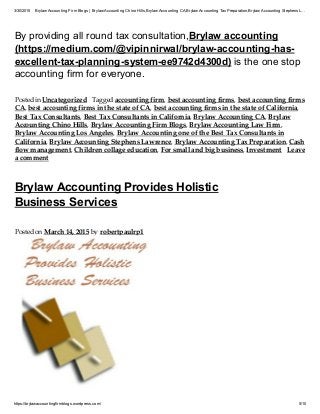 3/30/2015 Brylaw Accounting Firm Blogs | Brylaw Accounting Chino Hills,Brylaw Accounting CA,Brylaw Accounting TaxPreparation,Brylaw Accounting Stephens L…
https://brylawaccountingfirmblogs.wordpress.com/ 5/10
By providing all round tax consultation,Brylaw accounting
(https://medium.com/@vipinnirwal/brylaw-accounting-has-
excellent-tax-planning-system-ee9742d4300d) is the one stop
accounting firm for everyone.
Posted in Uncategorized Tagged accounting firm, best accounting firms, best accounting firms
CA, best accounting firms in the state of CA, best accounting firms in the state of California,
Best Tax Consultants, Best Tax Consultants in California, Brylaw Accounting CA, Brylaw
Accounting Chino Hills, Brylaw Accounting Firm Blogs, Brylaw Accounting Law Firm,
Brylaw Accounting Los Angeles, Brylaw Accounting one of the Best Tax Consultants in
California, Brylaw Accounting Stephens Lawrence, Brylaw Accounting Tax Preparation, Cash
flow management, Children collage education, For small and big business, Investment Leave
a comment
Brylaw Accounting Provides Holistic
Business Services
Posted on March 14, 2015 by robertpaulrp1
It is not easy to start a business but once you establish yourself then it is not very easy to sustain. This is
 