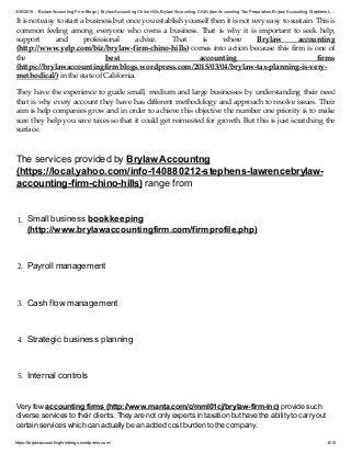 3/30/2015 Brylaw Accounting Firm Blogs | Brylaw Accounting Chino Hills,Brylaw Accounting CA,Brylaw Accounting TaxPreparation,Brylaw Accounting Stephens L…
https://brylawaccountingfirmblogs.wordpress.com/ 6/10
It is not easy to start a business but once you establish yourself then it is not very easy to sustain. This is
common feeling among everyone who owns a business. That is why it is important to seek help,
support and professional advice. That is where Brylaw accounting
(http://www.yelp.com/biz/brylaw-firm-chino-hills) comes into action because this firm is one of
the best accounting firms
(https://brylawaccountingfirmblogs.wordpress.com/2015/03/04/brylaw-tax-planning-is-very-
methodical/) in the state of California.
They have the experience to guide small, medium and large businesses by understanding their need
that is why every account they have has different methodology and approach to resolve issues. Their
aim is help companies grow and in order to achieve this objective the number one priority is to make
sure they help you save taxes so that it could get reinvested for growth. But this is just scratching the
surface.
The services provided by Brylaw Accountng
(https://local.yahoo.com/info-140880212-stephens-lawrencebrylaw-
accounting-firm-chino-hills) range from
1. Small business bookkeeping
(http://www.brylawaccountingfirm.com/firmprofile.php)
2. Payroll management
3. Cash flow management
4. Strategic business planning
5. Internal controls
Very few accounting firms (http://www.manta.com/c/mml01cj/brylaw-firm-inc) provide such
diverse services to their clients. They are not only experts in taxation but have the ability to carry out
certain services which can actually be an added cost burden to the company.
 