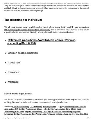 3/30/2015 Brylaw Accounting Firm Blogs | Brylaw Accounting Chino Hills,Brylaw Accounting CA,Brylaw Accounting TaxPreparation,Brylaw Accounting Stephens L…
https://brylawaccountingfirmblogs.wordpress.com/ 8/10
They know how to plan taxes for Businesses large or small and individuals which allows the company
and individuals to have extra money to spend either invest more money in business or in the case of
individuals plan for a better retirement package.
Tax planning for individual
We all want to save money and if possible pass it along to our family and Brylaw accounting
(http://www.yelp.com/biz/brylaw-firm-chino-hills) does exactly that. What they do is they create
a specific plan for each of their clients by taking all the risk factors into consideration.
Retirement plans (https://www.linkedin.com/pub/brylaw-
accounting/69/1b6/118)
Children collage education
Investment
Insurance
Mortgage
For small and big business
For business regardless of size they have strategies which give them the extra edge to save taxes by
advising them on how to invest in various ventures which can help reduce tax.
Posted in Brylaw accounting, Tax Planning, Uncategorized Tagged accounting firm, Brylaw
Accounting CA, Brylaw Accounting Chino Hills, Brylaw Accounting Firm Blogs, Brylaw
Accounting Law Firm, Brylaw Accounting Los Angeles, Brylaw Accounting Stephens
Lawrence, Brylaw Accounting Tax Preparation, Children collage education, For small and big
 