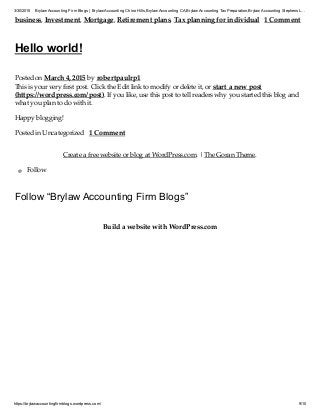3/30/2015 Brylaw Accounting Firm Blogs | Brylaw Accounting Chino Hills,Brylaw Accounting CA,Brylaw Accounting TaxPreparation,Brylaw Accounting Stephens L…
https://brylawaccountingfirmblogs.wordpress.com/ 9/10
business, Investment, Mortgage, Retirement plans, Tax planning for individual 1 Comment
Hello world!
Posted on March 4, 2015 by robertpaulrp1
This is your very first post. Click the Edit link to modify or delete it, or start a new post
(https://wordpress.com/post). If you like, use this post to tell readers why you started this blog and
what you plan to do with it.
Happy blogging!
Posted in Uncategorized 1 Comment
Create a free website or blog at WordPress.com. | The Goran Theme.
Follow
Follow “Brylaw Accounting Firm Blogs”
Build a website with WordPress.com
 