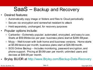 SaaS – Backup and Recovery

• Desired features:

o Automatically copy image or folders and files to Cloud periodically
o Secure via encryption and somewhat resistant to attack
o Held separately, unchanged, for recovery purposes

• Popular options include:
o Carbonite – Extremely popular; automated, encrypted, and easy to use.
Starts at $59.99/device per year; business plans start at $299.99/year.
o Mozy – Well-known with both home and business versions. Home starts
at $5.99/device per month; business plans start at $26.98/month.
o SOS Online Backup – Includes monitoring, password encryption, and
phone support. Pricing at $9.99/user per month; unlimited users and
devices at $99.99 per month.

• Bryley BU/DR at http://www.Bryley.com/Backup-Data-Recovery
Bryley Systems Inc.

Slide 13

Copyright 2014

 