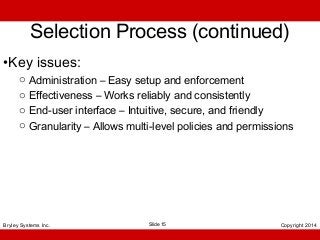 Selection Process (continued)
•Key issues:
o
o
o
o

Administration – Easy setup and enforcement
Effectiveness – Works reliably and consistently
End-user interface – Intuitive, secure, and friendly
Granularity – Allows multi-level policies and permissions

Bryley Systems Inc.

Slide 15

Copyright 2014

 