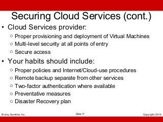 Securing Cloud Services (cont.)

• Cloud Services provider:

o Proper provisioning and deployment of Virtual Machines
o Multi-level security at all points of entry
o Secure access

• Your habits should include:
o
o
o
o
o

Proper policies and Internet/Cloud-use procedures
Remote backup separate from other services
Two-factor authentication where available
Preventative measures
Disaster Recovery plan

Bryley Systems Inc.

Slide 17

Copyright 2014

 
