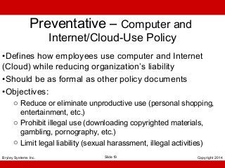 Preventative – Computer and
Internet/Cloud-Use Policy

•Defines how employees use computer and Internet
(Cloud) while reducing organization’s liability
•Should be as formal as other policy documents
•Objectives:
o Reduce or eliminate unproductive use (personal shopping,
entertainment, etc.)
o Prohibit illegal use (downloading copyrighted materials,
gambling, pornography, etc.)
o Limit legal liability (sexual harassment, illegal activities)
Bryley Systems Inc.

Slide 19

Copyright 2014

 