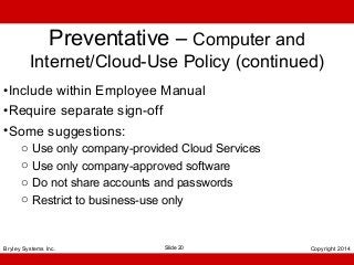 Preventative – Computer and

Internet/Cloud-Use Policy (continued)
•Include within Employee Manual
•Require separate sign-off
•Some suggestions:
o
o
o
o

Use only company-provided Cloud Services
Use only company-approved software
Do not share accounts and passwords
Restrict to business-use only

Bryley Systems Inc.

Slide 20

Copyright 2014

 