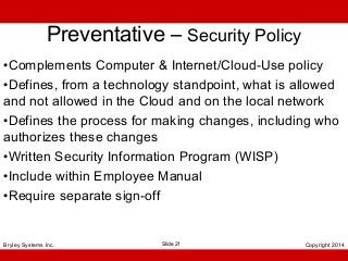 Preventative – Security Policy
•Complements Computer & Internet/Cloud-Use policy
•Defines, from a technology standpoint, what is allowed
and not allowed in the Cloud and on the local network
•Defines the process for making changes, including who
authorizes these changes
•Written Security Information Program (WISP)
•Include within Employee Manual
•Require separate sign-off

Bryley Systems Inc.

Slide 21

Copyright 2014

 