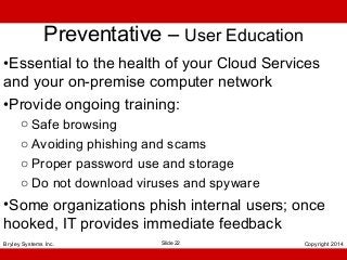 Preventative – User Education
•Essential to the health of your Cloud Services
and your on-premise computer network
•Provide ongoing training:
o Safe browsing
o Avoiding phishing and scams
o Proper password use and storage
o Do not download viruses and spyware

•Some organizations phish internal users; once
hooked, IT provides immediate feedback
Bryley Systems Inc.

Slide 22

Copyright 2014

 