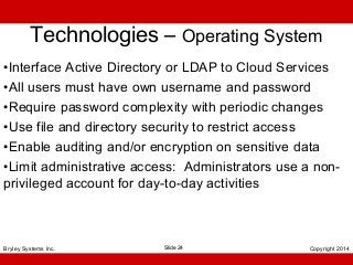 Technologies – Operating System
•Interface Active Directory or LDAP to Cloud Services
•All users must have own username and password
•Require password complexity with periodic changes
•Use file and directory security to restrict access
•Enable auditing and/or encryption on sensitive data
•Limit administrative access: Administrators use a nonprivileged account for day-to-day activities

Bryley Systems Inc.

Slide 24

Copyright 2014

 