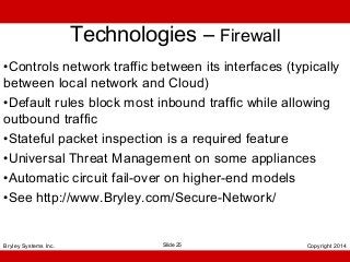 Technologies – Firewall
•Controls network traffic between its interfaces (typically
between local network and Cloud)
•Default rules block most inbound traffic while allowing
outbound traffic
•Stateful packet inspection is a required feature
•Universal Threat Management on some appliances
•Automatic circuit fail-over on higher-end models
•See http://www.Bryley.com/Secure-Network/

Bryley Systems Inc.

Slide 25

Copyright 2014

 