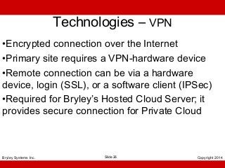 Technologies – VPN
•Encrypted connection over the Internet
•Primary site requires a VPN-hardware device
•Remote connection can be via a hardware
device, login (SSL), or a software client (IPSec)
•Required for Bryley’s Hosted Cloud Server; it
provides secure connection for Private Cloud

Bryley Systems Inc.

Slide 26

Copyright 2014

 