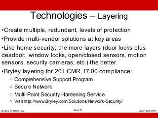 Technologies – Layering
•Create multiple, redundant, levels of protection
•Provide multi-vendor solutions at key areas
•Like home security; the more layers (door locks plus
deadbolt, window locks, open/closed sensors, motion
sensors, security cameras, etc.) the better.
•Bryley layering for 201 CMR 17.00 compliance:
o Comprehensive Support Program
o Secure Network
o Multi-Point Security Hardening Service
o Visit http://www.Bryley.com/Solutions/Network-Security/
Bryley Systems Inc.

Slide 27

Copyright 2014

 
