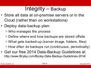 Integrity – Backup
• Store all data at on-premise servers or in the
Cloud (rather than on workstations)
• Deploy data-backup plan:
o Who manages the process
o Define where and how backups are stored offsite
o What gets backed-up (server image, folders, files)
o How often do backups run (continuous, periodically)

• Get our free 2014 Data-Backup Guidelines at

http://www.Bryley.com/Bryley-Data-Backup-Guidelines-2014/

Bryley Systems Inc.

Slide 29

Copyright 2014

 