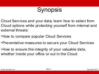Synopsis
Cloud Services and your data; learn how to select from
Cloud options while protecting yourself from internal and
external threats:
•How to compare popular Cloud Services
•Preventative measures to secure your Cloud Services
•How to ensure the integrity of your valuable data,
whether inside your office or out in the Cloud

Bryley Systems Inc.

Slide 3

Copyright 2014

 