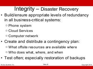 Integrity – Disaster Recovery

• Build/ensure appropriate levels of redundancy
in all business-critical systems:
o Phone system
o Cloud Services
o Computer network

• Create and distribute a contingency plan:
o What offsite resources are available where
o Who does what, where, and when

• Test often; especially restoration of backups
Bryley Systems Inc.

Slide 30

Copyright 2014

 