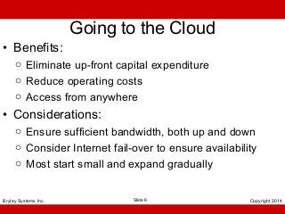 • Benefits:

Going to the Cloud

o Eliminate up-front capital expenditure
o Reduce operating costs
o Access from anywhere

• Considerations:
o Ensure sufficient bandwidth, both up and down
o Consider Internet fail-over to ensure availability
o Most start small and expand gradually
Bryley Systems Inc.

Slide 6

Copyright 2014

 