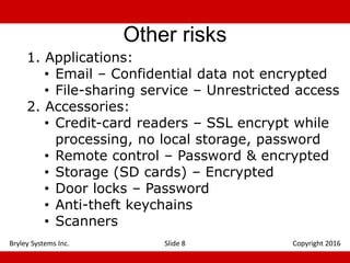 Other risks
1. Applications:
• Email – Confidential data not encrypted
• File-sharing service – Unrestricted access
2. Accessories:
• Credit-card readers – SSL encrypt while
processing, no local storage, password
• Remote control – Password & encrypted
• Storage (SD cards) – Encrypted
• Door locks – Password
• Anti-theft keychains
• Scanners
Slide 8 Copyright 2016Bryley Systems Inc.
 