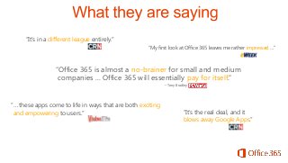 “It’s in a different league entirely.”
“My first look at Office 365 leaves me rather impressed …”

“Office 365 is almost a no-brainer for small and medium
companies ... Office 365 will essentially pay for itself.”
– Tony Bradley

“… these apps come to life in ways that are both exciting
and empowering to users.”

“It’s the real deal, and it
blows away Google Apps.”

 