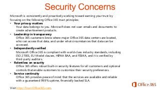Microsoft is consistently and proactively working toward earning your trust by
focusing on the following Office 365 trust principles:
• Your privacy matters
Your data belongs to you. Microsoft does not scan emails and documents to
create advertisement products.
• Leadership in transparency
Office 365 customers know where major Office 365 data centers are located,
who can access that data, and under what circumstances that data can be
accessed.
• Independently verified
Microsoft Office 365 is compliant with world-class industry standards, including
ISO 27001, EU Model clauses, HIPAA BAA, and FISMA, and it is verified by
third-party auditors.
• Relentless on security
Office 365 offers robust built-in security features for all customers and optional
controls that enable customers to customize their security preferences.
• Service continuity
Office 365 provides peace of mind that the services are available and reliable
with a guaranteed 99.9% uptime, financially backed SLA.
Visit http://Trust.Office365.com.

 
