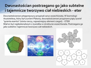 Dwunastościan postrzegano go jako subtelne
i tajemnicze tworzywo ciał niebieskich - eter
Dwunastościanowi pitagorejczycy przypisali zarys wszechświata.W kosmologii
Arystotelesa, który był uczniem Platona, dwunastościanowi przypisano piąty żywioł
"ąuienta esentia" (istota rzeczy, najważniejszy element czegoś). - ETER
Miał on być najdoskonalszym z żywiołów w strukturze wszechświata. Postrzegano go
jako subtelne i tajemnicze tworzywo ciał niebieskich.
 
