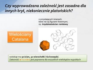 Czy wyprowadzana zależność jest zasadna dla
innych brył, niekoniecznie platońskich?
o przystających ścianach,
które nie są figurami foremnymi,
np. trzydziestościan rombowy
Wielościany
Catalana
wielokąt ma 30 ścian, 32 wierzchołki i 60 krawędzi.
Zależność w + s = k+2 jest poprawna dla wszystkich wielokątów wypukłych
 