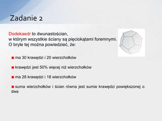 Zadanie 2
Dodekaedr to dwunastościan,
w którym wszystkie ściany są pięciokątami foremnymi.
O bryle tej można powiedzieć, że:
ma 30 krawędzi i 20 wierzchołków
krawędzi jest 50% więcej niż wierzchołków
ma 28 krawędzi i 18 wierzchołków
suma wierzchołków i ścian równa jest sumie krawędzi powiększonej o
dwa
 
