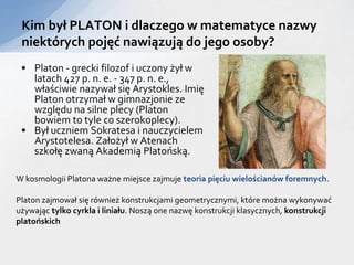 • Platon - grecki filozof i uczony żył w
latach 427 p. n. e. - 347 p. n. e.,
właściwie nazywał się Arystokles. Imię
Platon otrzymał w gimnazjonie ze
względu na silne plecy (Platon
bowiem to tyle co szerokoplecy).
• Był uczniem Sokratesa i nauczycielem
Arystotelesa. Założył w Atenach
szkołę zwaną Akademią Platońską.
Kim był PLATON i dlaczego w matematyce nazwy
niektórych pojęć nawiązują do jego osoby?
W kosmologii Platona ważne miejsce zajmuje teoria pięciu wielościanów foremnych.
Platon zajmował się również konstrukcjami geometrycznymi, które można wykonywać
używając tylko cyrkla i liniału. Noszą one nazwę konstrukcji klasycznych, konstrukcji
platońskich
 