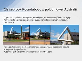 Claisebrook Roundabout w południowej Australii
O tym, jak popularna i intrygująca jest ta figura, może świadczyć fakt, że trójkąt
Penrose’a stał się inspiracją dla wielu budowli architektonicznych na naszym
kontynencie
Fot. 2.10. Prawdziwy model niemożliwego trójkąta.To, co zobaczone, zostało
uchwycone fotograficznie
Autor fotografi i: Bjorn ChristianTorrissen, bjornfree.com
 