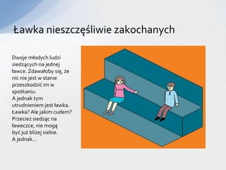 Ławka nieszczęśliwie zakochanych
Dwoje młodych ludzi
siedzących na jednej
ławce. Zdawałoby się, że
nic nie jest w stanie
przeszkodzić im w
spotkaniu.
A jednak tym
utrudnieniem jest ławka.
Ławka? Ale jakim cudem?
Przecież siedząc na
ławeczce, nie mogą
być już bliżej siebie.
A jednak…
 