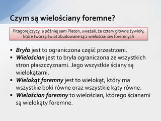 • Bryła jest to ograniczona część przestrzeni.
• Wielościan jest to bryła ograniczona ze wszystkich
stron płaszczyznami. Jego wszystkie ściany są
wielokątami.
• Wielokąt foremny jest to wielokąt, który ma
wszystkie boki równe oraz wszystkie kąty równe.
• Wielościan foremny to wielościan, którego ścianami
są wielokąty foremne.
Czym są wielościany foremne?
Pitagorejczycy, a później sam Platon, uważali, że cztery główne żywioły,
które tworzą świat zbudowane są z wielościanów foremnych
 