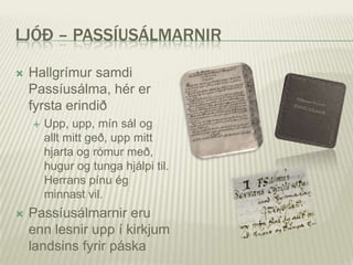 LJÓÐ – PASSÍUSÁLMARNIR

   Hallgrímur samdi
    Passíusálma, hér er
    fyrsta erindið
       Upp, upp, mín sál og
        allt mitt geð, upp mitt
        hjarta og rómur með,
        hugur og tunga hjálpi til.
        Herrans pínu ég
        minnast vil.
   Passíusálmarnir eru
    enn lesnir upp í kirkjum
    landsins fyrir páska
 