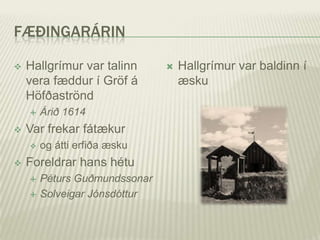 FÆÐINGARÁRIN

   Hallgrímur var talinn         Hallgrímur var baldinn í
    vera fæddur í Gröf á           æsku
    Höfðaströnd
       Árið 1614
   Var frekar fátækur
       og átti erfiða æsku
   Foreldrar hans hétu
       Péturs Guðmundssonar
       Solveigar Jónsdóttur
 