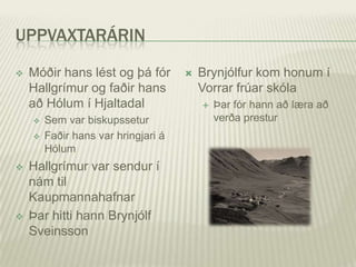 UPPVAXTARÁRIN

   Móðir hans lést og þá fór           Brynjólfur kom honum í
    Hallgrímur og faðir hans             Vorrar frúar skóla
    að Hólum í Hjaltadal                    Þar fór hann að læra að
       Sem var biskupssetur                 verða prestur
       Faðir hans var hringjari á
        Hólum
   Hallgrímur var sendur í
    nám til
    Kaupmannahafnar
   Þar hitti hann Brynjólf
    Sveinsson
 